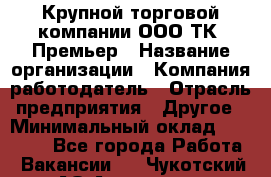 Крупной торговой компании ООО ТК «Премьер › Название организации ­ Компания-работодатель › Отрасль предприятия ­ Другое › Минимальный оклад ­ 23 000 - Все города Работа » Вакансии   . Чукотский АО,Анадырь г.